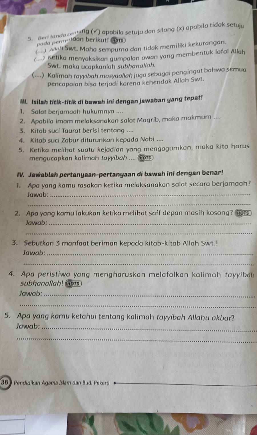 Beri tanda cenlung (√) apabila setuju dan silang (x) apabila tidak setuju
pada peryaldan berikut! Mors
(....) Allal Swt. Maha sempurna dan tidak memiliki kekurangan.
(. ) Ketika menyaksikan gumpalan awan yang membentuk lafal Allah
Swt. maka ucapkanlah subhanallah.
(....) Kalimah tayyibah masyaallah juga sebagai pengingat bahwa semua
pencapaian bisa terjadi karena kehendak Allah Swt.
III. Isilah titik-titik di bawah ini dengan jawaban yang tepat!
1. Salat berjamaah hukumnya ....
2. Apabila imam melaksanakan salat Magrib, maka makmum ....
3. Kitab suci Taurat berisi tentang ....
4. Kitab suci Zabur diturunkan kepada Nabi ....
5. Ketika melihat suatu kejadian yang mengagumkan, maka kita harus
mengucapkan kalimah tayyibah .... HOTS
IV. Jawablah pertanyaan-pertanyaan di bawah ini dengan benar!
1. Apa yang kamu rasakan ketika melaksanakan salat secara berjamaah?
Jawab:_
_
2. Apa yang kamu lakukan ketika melihat saff depan masih kosong? hots
Jawab:_
_
3. Sebutkan 3 manfaat beriman kepada kitab-kitab Allah Swt.!
Jawab:_
_
4. Apa peristiwa yang mengharuskan melafalkan kalimah tayyibah
subhanallah! Hors
Jawab:_
_
5. Apa yang kamu ketahui tentang kalimah tayyibah Allahu akbar?
Jawab:_
_
36) Pendidikan Agama Islam dan Budi Pekerti