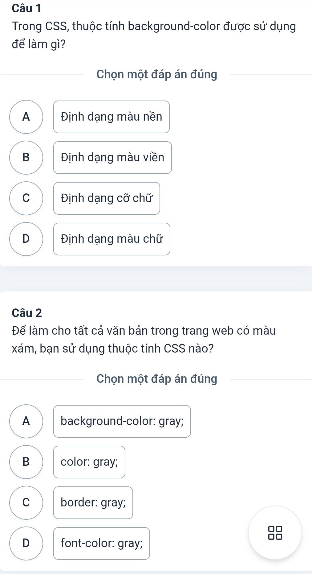 Trong CSS, thuộc tính background-color được sử dụng
để làm gì?
Chọn một đáp án đúng
A Định dạng màu nền
B Định dạng màu viền
C Định dạng cỡ chữ
D Định dạng màu chữ
Câu 2
Để làm cho tất cả văn bản trong trang web có màu
xám, bạn sử dụng thuộc tính CSS nào?
Chọn một đáp án đúng
A background-color: gray;
B color: gray;
C border: gray;
□□
D font-color: gray;