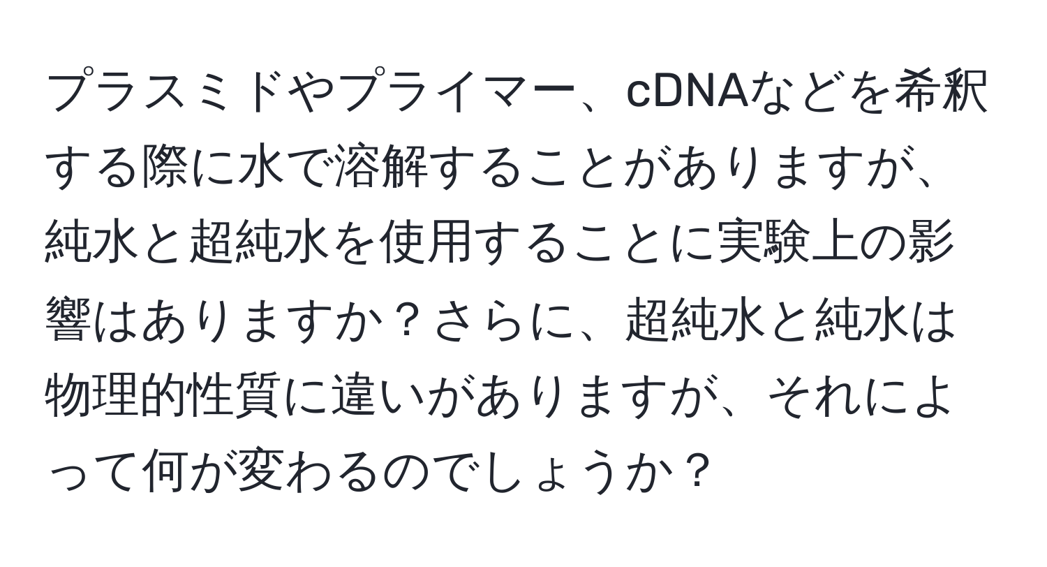 プラスミドやプライマー、cDNAなどを希釈する際に水で溶解することがありますが、純水と超純水を使用することに実験上の影響はありますか？さらに、超純水と純水は物理的性質に違いがありますが、それによって何が変わるのでしょうか？