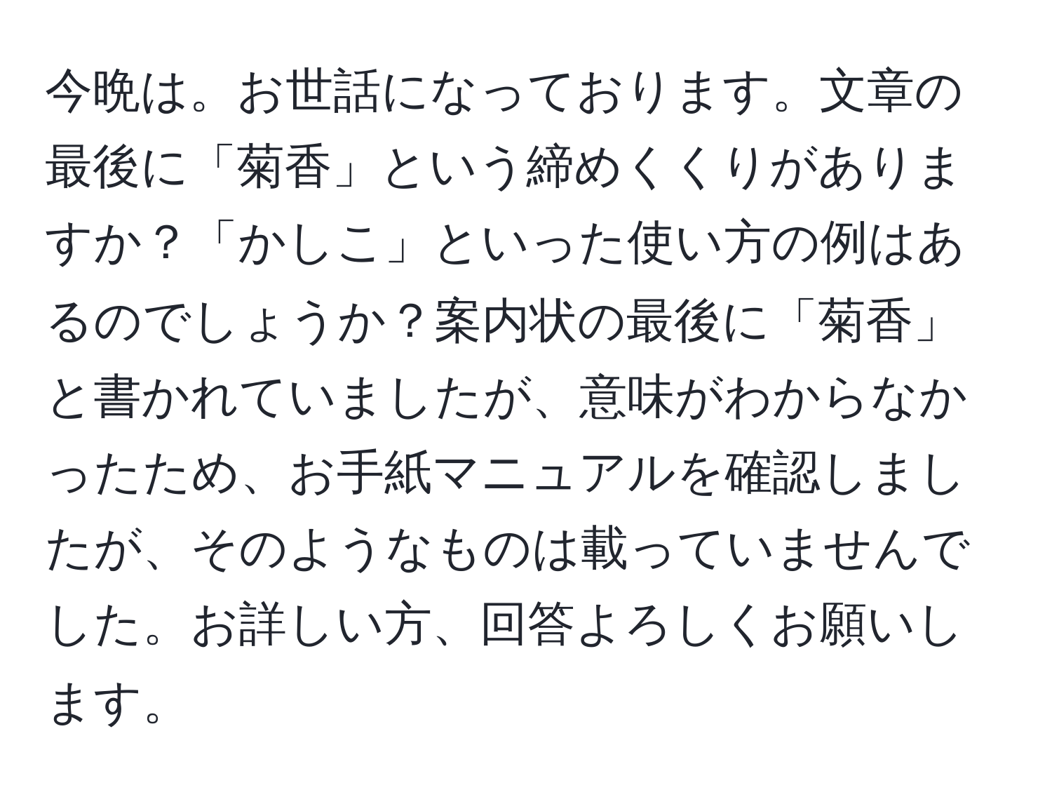 今晩は。お世話になっております。文章の最後に「菊香」という締めくくりがありますか？「かしこ」といった使い方の例はあるのでしょうか？案内状の最後に「菊香」と書かれていましたが、意味がわからなかったため、お手紙マニュアルを確認しましたが、そのようなものは載っていませんでした。お詳しい方、回答よろしくお願いします。