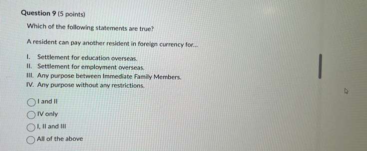 Which of the following statements are true?
A resident can pay another resident in foreign currency for...
I. Settlement for education overseas.
II. Settlement for employment overseas.
III. Any purpose between Immediate Family Members.
IV. Any purpose without any restrictions.
I and II
IV only
I. II and III
All of the above