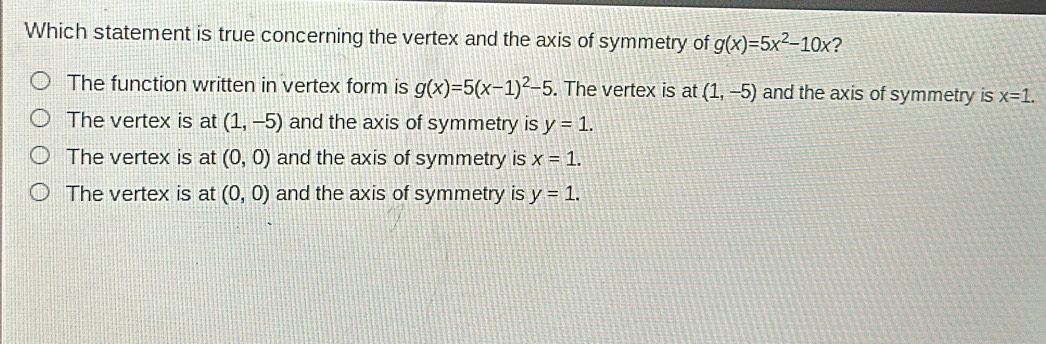 Which statement is true concerning the vertex and the axis of symmetry of g(x)=5x^2-10x 2
The function written in vertex form is g(x)=5(x-1)^2-5. The vertex is at (1,-5) and the axis of symmetry is x=1.
The vertex is at (1,-5) and the axis of symmetry is y=1.
The vertex is at (0,0) and the axis of symmetry is x=1.
The vertex is at (0,0) and the axis of symmetry is y=1.