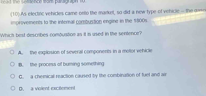 Read the sentence from paragraph 10.
(10) As electric vehicles came onto the market, so did a new type of vehicle - the daso
improvements to the internal combustion engine in the 1800s.
Which best describes combustion as it is used in the sentence?
A. the explosion of several components in a motor vehicle
B. the process of burning something
C. a chemical reaction caused by the combination of fuel and air
D. a violent excitement