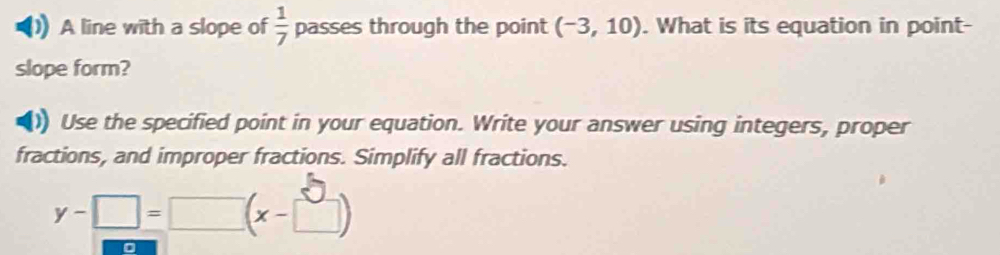 A line with a slope of  1/7  passes through the point (-3,10). What is its equation in point- 
slope form? 
()) Use the specified point in your equation. Write your answer using integers, proper 
fractions, and improper fractions. Simplify all fractions.
y-□ =□ (x-□ )