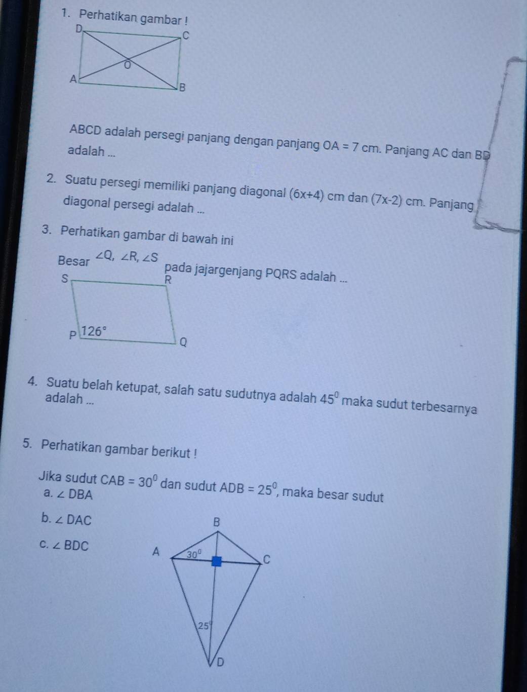 Perhatikan gambar !
ABCD adalah persegi panjang dengan panjang OA=7cm. Panjang AC dan BD
adalah ...
2. Suatu persegi memiliki panjang diagonal (6x+4) cm dan (7x-2)cm n. Panjang
diagonal persegi adalah ...
3. Perhatikan gambar di bawah ini
Besar ∠ Q,∠ R,∠ S
pada jajargenjang PQRS adalah ...
4. Suatu belah ketupat, salah satu sudutnya adalah 45° maka sudut terbesarnya
adalah ...
5. Perhatikan gambar berikut !
Jika sudut CAB=30° dan sudut ADB=25° , maka besar sudut
a. ∠ DBA
b. ∠ DAC
C. ∠ BDC