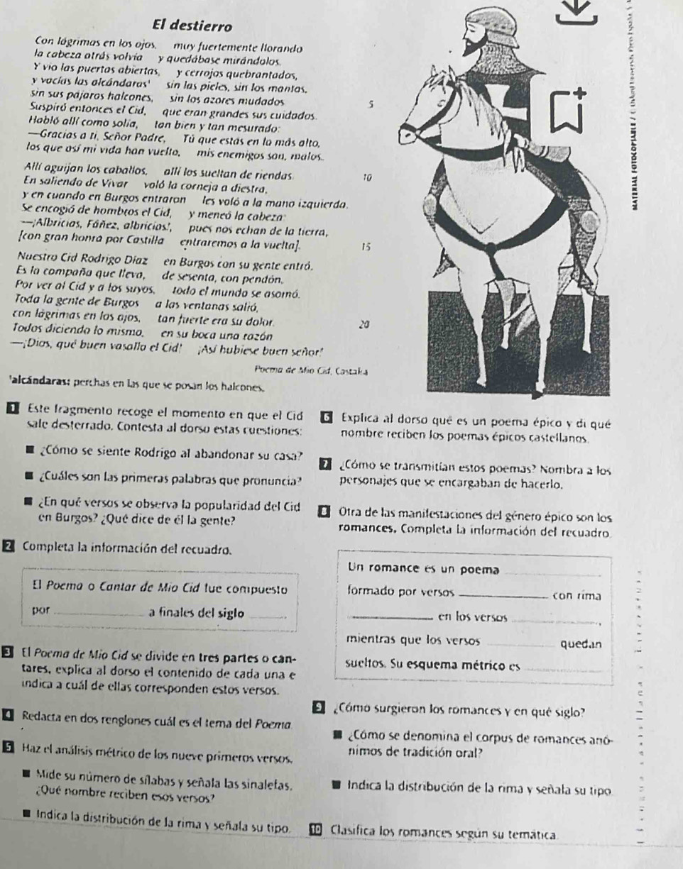 El destierro
Con lágrimas en los ojos.  muy fuertemente Ilorando
la cabeza atrás volvia  y quedábase mirándolos.
Y vio las puertas abiertas, y cerrojos quebrantados,
y vacías las alcándaras' sin las pieles, sin los mantos.
sin sus pájaros halcones, sin los azores mudados 5
Suspiró entonces el Cid, que eran grandes sus cuidados.
Habló allí como solía, tan bien y tan mesurado:
—Gracias a ti, Señor Padre, Tú que estás en la más alto,
los que así mi vida han vuelto, mis enemigos son, malosφ
Allí aguijan los caballos, allí los sueltan de riendas 10
En saliendo de Vivar  voló la corneja a diestra,
y en cuando en Burgos entraron les voló a la mano izquierda.
Se encogió de hombros el Cid,  y meneó la cabeza
-;Albricias, Fáñez, albricias', pues nos echan de la tierra,
con gran honra por Castilla  entraremos a la vuelta]. 15
Nuestro Cid Rodrigo Díaz en Burgos con su gente entró.
Es la compaña que lleva, de sesenta, con pendón.
Por ver al Cid y a los suyos, todo el mundo se asomó.
Toda la gente de Burgos a las ventanas salió,
con lágrimas en los ojos, tan fuerte era su dolor.
20
Todos diciendo lo mismo, en su boca una razón
—¡Dios, qué buen vasallo el Cid! ¡Así hubiese buen señor
Poema de Mio Cid, Castaka
'alcándaras; perchas en las que se posan los halcones.
1 Este fragmento recoge el momento en que el Cid 5  Explica al
sale desterrado. Contesta al dorso estas cuestiones: nombre r
Cómo se siente Rodrigo al abandonar su casa? Cómo se transmitían estos poemas? Nombra a los
¿Cuáles son las primeras palabras que pronuncia? personajes que se encargaban de hacerlo.
¿En qué versos se observa la popularidad del Cid 8  Otra de las manifestaciones del género épico son los
en Burgos? ¿Qué dice de él la gente? romances, Completa la información del recuadro
E Completa la información del recuadro.
Un romance es un poema
El Poema o Cantar de Mío Cid fue compuesto formado por versos _con rima
por_ a finales del siglo __en los versos_
mientras que los versos _quedan
E El Poema de Mio Cid se divide en tres partes o can- sueltos. Su esquema métrico es_
tares, explica al dorso el contenido de cada una e
índica a cuál de ellas corresponden estos versos.
Cómo surgieron los romances y en qué siglo?
4 Redacta en dos renglones cuál es el tema del Poema
Cómo se denomina el corpus de romances anó
5 Haz el análisis métrico de los nueve primeros versos. nimos de tradición oral?
Mide su número de sílabas y señala las sinaletas.  Indica la distribución de la rima y señala su tipo.
¿Qué nombre reciben esos versos?
Indica la distribución de la rima y señala su tipo. Clasifica los romances según su temática