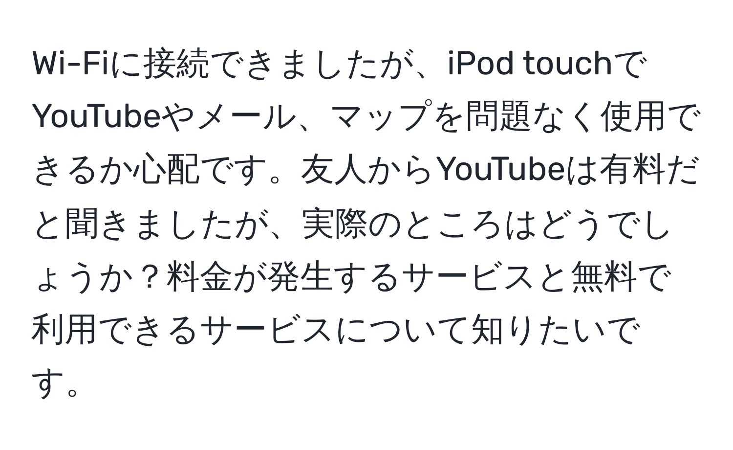 Wi-Fiに接続できましたが、iPod touchでYouTubeやメール、マップを問題なく使用できるか心配です。友人からYouTubeは有料だと聞きましたが、実際のところはどうでしょうか？料金が発生するサービスと無料で利用できるサービスについて知りたいです。