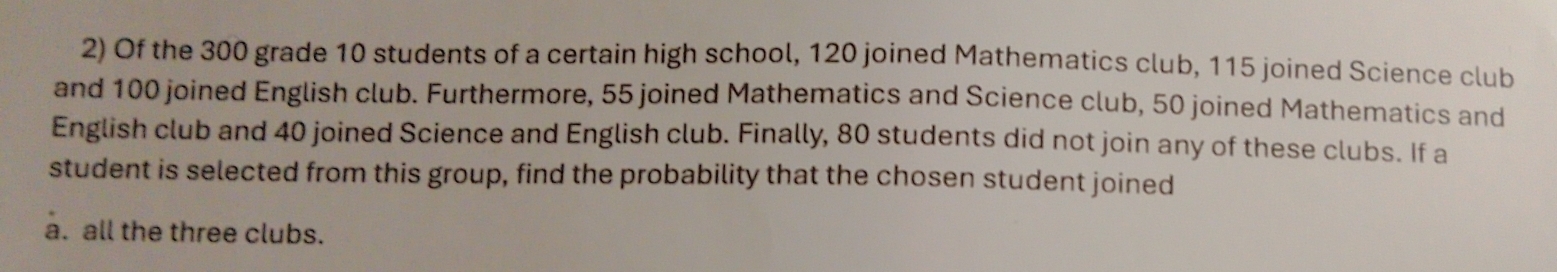 Of the 300 grade 10 students of a certain high school, 120 joined Mathematics club, 115 joined Science club 
and 100 joined English club. Furthermore, 55 joined Mathematics and Science club, 50 joined Mathematics and 
English club and 40 joined Science and English club. Finally, 80 students did not join any of these clubs. If a 
student is selected from this group, find the probability that the chosen student joined 
a. all the three clubs.