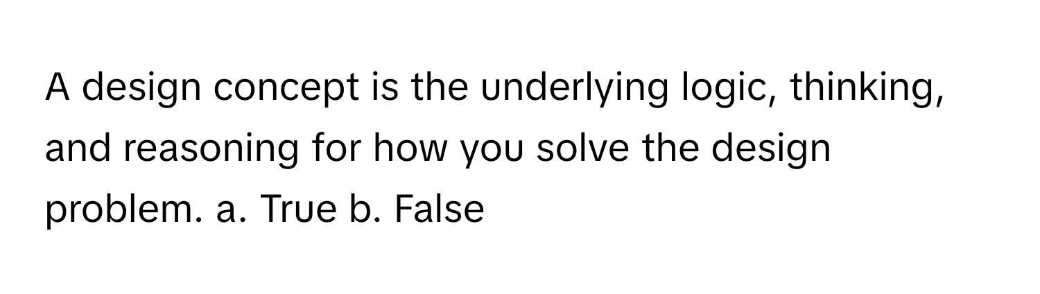 A design concept is the underlying logic, thinking, and reasoning for how you solve the design problem.  a. True b. False