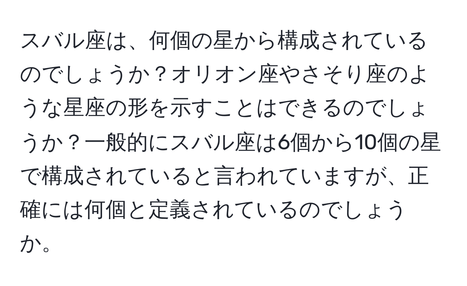 スバル座は、何個の星から構成されているのでしょうか？オリオン座やさそり座のような星座の形を示すことはできるのでしょうか？一般的にスバル座は6個から10個の星で構成されていると言われていますが、正確には何個と定義されているのでしょうか。