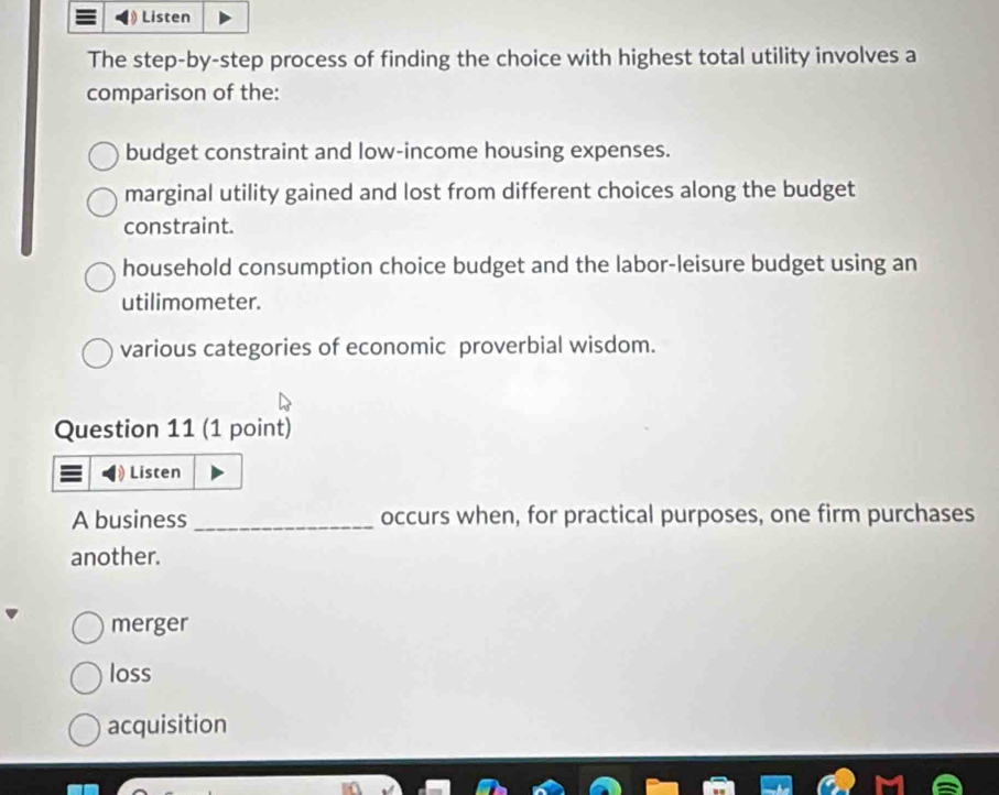 Listen
The step-by-step process of finding the choice with highest total utility involves a
comparison of the:
budget constraint and low-income housing expenses.
marginal utility gained and lost from different choices along the budget
constraint.
household consumption choice budget and the labor-leisure budget using an
utilimometer.
various categories of economic proverbial wisdom.
Question 11 (1 point)
Listen
A business _occurs when, for practical purposes, one firm purchases
another.
merger
loss
acquisition