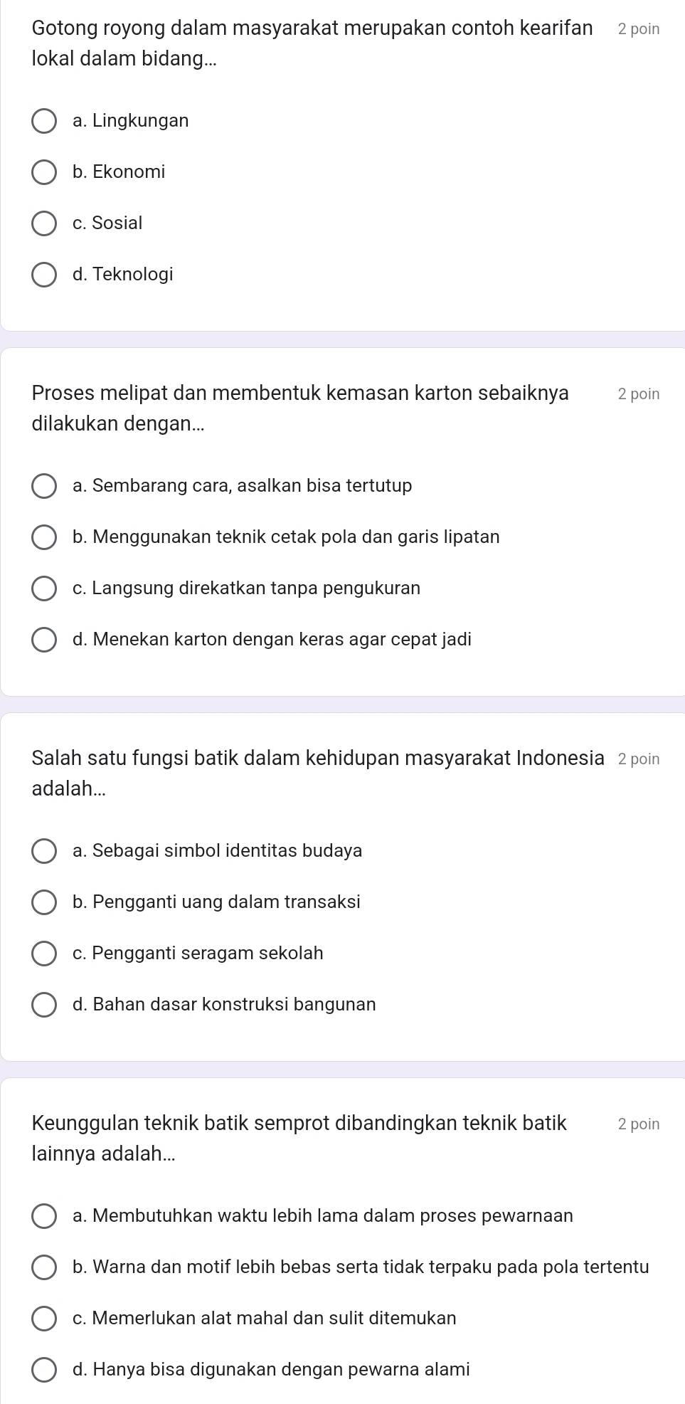 Gotong royong dalam masyarakat merupakan contoh kearifan 2 poin
lokal dalam bidang...
a. Lingkungan
b. Ekonomi
c. Sosial
d. Teknologi
Proses melipat dan membentuk kemasan karton sebaiknya 2 poin
dilakukan dengan...
a. Sembarang cara, asalkan bisa tertutup
b. Menggunakan teknik cetak pola dan garis lipatan
c. Langsung direkatkan tanpa pengukuran
d. Menekan karton dengan keras agar cepat jadi
Salah satu fungsi batik dalam kehidupan masyarakat Indonesia 2 poin
adalah...
a. Sebagai simbol identitas budaya
b. Pengganti uang dalam transaksi
c. Pengganti seragam sekolah
d. Bahan dasar konstruksi bangunan
Keunggulan teknik batik semprot dibandingkan teknik batik 2 poin
lainnya adalah...
a. Membutuhkan waktu lebih lama dalam proses pewarnaan
b. Warna dan motif lebih bebas serta tidak terpaku pada pola tertentu
c. Memerlukan alat mahal dan sulit ditemukan
d. Hanya bisa digunakan dengan pewarna alami