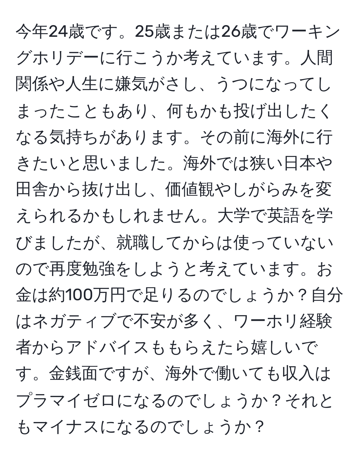 今年24歳です。25歳または26歳でワーキングホリデーに行こうか考えています。人間関係や人生に嫌気がさし、うつになってしまったこともあり、何もかも投げ出したくなる気持ちがあります。その前に海外に行きたいと思いました。海外では狭い日本や田舎から抜け出し、価値観やしがらみを変えられるかもしれません。大学で英語を学びましたが、就職してからは使っていないので再度勉強をしようと考えています。お金は約100万円で足りるのでしょうか？自分はネガティブで不安が多く、ワーホリ経験者からアドバイスももらえたら嬉しいです。金銭面ですが、海外で働いても収入はプラマイゼロになるのでしょうか？それともマイナスになるのでしょうか？