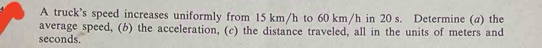 A truck’s speed increases uniformly from 15 km/h to 60 km/h in 20 s. Determine (a) the 
average speed, (b) the acceleration, (c) the distance traveled, all in the units of meters and
seconds.