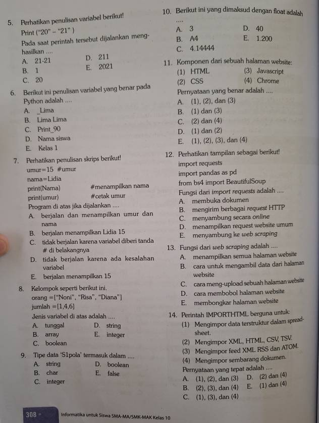 Berikut ini yang dimaksud dengan float adalah
5. Perhatikan penulisan variabel berikut!
Print (''20''-''21'') A. 3 D. 40
Pada saat perintah tersebut dijalankan meng- B. A4 E. 1.200
hasilkan .... C. 4.14444
A. 21-21 D. 211
B. 1 E. 2021 11. Komponen dari sebuah halaman website:
(1) HTML (3) Javascript
C. 20 (4) Chrome
(2) CSS
6. Berikut ini penulisan variabel yang benar pada Pernyataan yang benar adalah ....
Python adalah ....
A. Lima A. (1), (2), dan (3)
B. Lima Lima B. (1) dan (3)
C. Print_90 C. (2) dan (4)
D. Nama siswa D. (1) dan (2)
E. Kelas 1 E. (1), (2), (3), dan (4)
7. Perhatikan penulisan skrips berikut! 12. Perhatikan tampilan sebagai berikut!
umur =15 #umur import requests
nama=Lidia import pandas as pd
print(Nama) #menampilkan nama from bs4 import BeautifulSoup
print(umur) #cetak umur Fungsi dari import requests adalah ....
Program di atas jika dijalankan .... A. membuka dokumen
A. berjalan dan menampilkan umur dan B. mengirim berbagai request HTTP
C. menyambung secara online
nama
B. berjalan menampilkan Lidia 15 D. menampilkan request website umum
C. tidak berjalan karena variabel diberi tanda E. menyambung ke web scraping
# di belakangnya 13. Fungsi dari web scroping adalah ....
D. tidak berjalan karena ada kesalahan A. menampilkan semua halaman website
variabel B. cara untuk mengambil data dari halaman
E. berjalan menampilkan 15 website
8. Kelompok seperti berikut ini. C. cara meng-upload sebuah halaman website
orang =[“Noni”, “Risa”, “Diana”] D. cara membobol halaman website
jumlah =[1,4,6] E. membongkar halaman website
Jenis variabel di atas adalah .... 14. Perintah IMPORTHTML berguna untuk:
A. tunggal D. string (1) Mengimpor data terstruktur dalam spread-
B. array E. integer sheet.
C. boolean (2) Mengimpor XML, HTML, CSV, TSV
(3) Mengimpor feed XML RSS dan ATOM.
9. Tipe data ‘S1pola’ termasuk dalam .... (4) Mengimpor sembarang dokumen.
A. string D. boolean
B. char E. false Pernyataan yang tepat adalah ....
C. integer A. (1), (2), dan (3) D. (2) dan (4)
B. (2), (3), dan (4) E. (1) dan (4)
C. (1), (3), dan (4)
308 informatika untuk Siswa SMA-MA/SMK-MAK Kelas 10