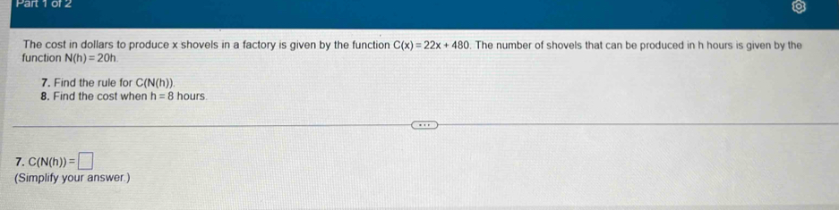 The cost in dollars to produce x shovels in a factory is given by the function C(x)=22x+480 The number of shovels that can be produced in h hours is given by the 
function N(h)=20h. 
7. Find the rule for C(N(h))
8. Find the cost when h=8 hours
7. C(N(h))=□
(Simplify your answer.)