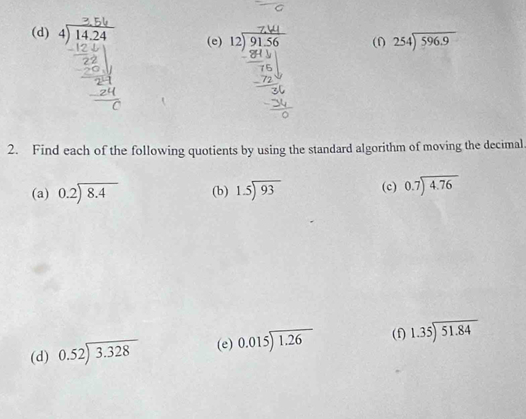 beginarrayr 4encloselongdiv 14.24endarray (e) beginarrayr 12encloselongdiv 9156endarray beginarrayr 254encloselongdiv 596.9endarray
(f) 
2. Find each of the following quotients by using the standard algorithm of moving the decimal. 
(a) beginarrayr 0.2encloselongdiv 8.4endarray (b) 1.5encloselongdiv 93 (c) beginarrayr 0.7encloselongdiv 4.76endarray
(e) 
(d) beginarrayr 0.52encloselongdiv 3.328endarray beginarrayr 0.015encloselongdiv 1.26endarray
(f) 1.35encloselongdiv 51.84