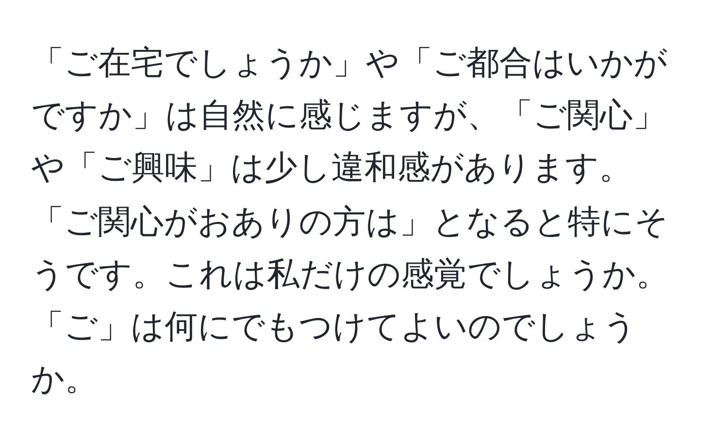 「ご在宅でしょうか」や「ご都合はいかがですか」は自然に感じますが、「ご関心」や「ご興味」は少し違和感があります。「ご関心がおありの方は」となると特にそうです。これは私だけの感覚でしょうか。「ご」は何にでもつけてよいのでしょうか。