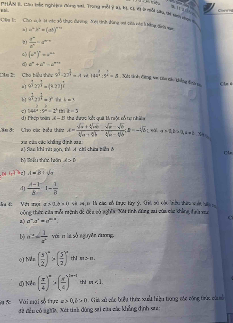 u236 triệu   tron đến D. 11 1 116 e
sai. Churong
PHẢN II. Cầu trắc nghiệm đúng sai. Trong mỗi ý a), b), c), d) ở mỗi cầu, thí sinh chọn đ
Câu 1: Cho ,ở là các số thực dương. Xét tỉnh đùng sai của các khẳng định sau:
a) a^m.b^n=(ab)^m+n
b)  a^m/a^n =a^(m-n)
c) (a^m)^n=a^(m*)
d) a^m+a^n=a^(m+n)
Câu 2: Cho biểu thức 9^(frac 2)3· 27^(frac 2)3=A và 144^(frac 3)4:9^(frac 3)4=B , Xét tinh đùng sai của các khẳng định sa Câu 6:
a) 9^(frac 2)5.27^(frac 2)5=(9.27)^ 2/5 
b) 9^(frac 2)3.27^(frac 2)3=3^k thì k=3
c) 144^(frac 3)4:9^(frac 3)4=2^k thì k=3
d) Phép toán A-B thu được kết quả là một số tự nhiên
Câu 3: Cho các biểu thức A= (sqrt(a)+sqrt[4](ab))/sqrt[4](a)+sqrt[4](b) - (sqrt(a)-sqrt(b))/sqrt[4](a)-sqrt[4](b) ;B=-sqrt[4](b); với a>0,b>0,a!= b Xết 
sai của các khẳng định sau:
a) Sau khi rút gọn, thì A chỉ chứa biển b
Câu
b) Biểu thức luôn A>0
c) A=B+sqrt(a)
d)  (A-1)/B =1- 1/B 
âu 4: Với mọi a>0,b>0 và mộn là các số thực tùy ý. Giả sử các biểu thức xuất hiện 
công thức của mỗi mệnh đề đều có nghĩa. Xét tính đúng sai của các khẳng định sau:
a) a^m.a^n=a^(m+n) C
b) a^(-n)= 1/a^n  với n là số nguyên dương.
c) Nếu ( 5/2 )^m>( 5/2 )^n thì m>n.
d) Nếu ( π /4 )^m>( π /4 )^3m-2 thì m<1.
iu 5: Với mọi số thực a>0,b>0. Giả sử các biểu thức xuất hiện trong các công thức của mẫ
đề đều có nghĩa. Xét tính đúng sai của các khẳng định sau: