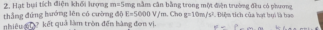 Hạt bụi tích điện khối lượng m=5mg nằm cân bằng trong một điện trường đều có phương 
thẳng đứng hướng lên có cường độ E=5000V/m. Cho g=10m/s^2. Điện tích của hạt bụi là bao 
nhiêu nC? kết quả làm tròn đến hàng đơn vị.