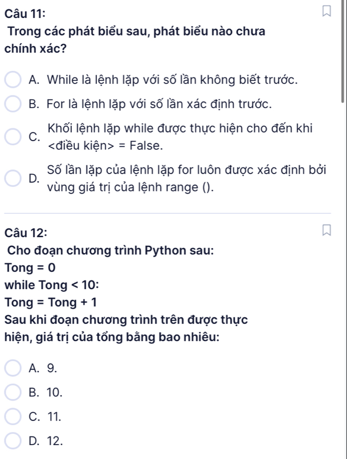 Trong các phát biểu sau, phát biểu nào chưa
chính xác?
A. While là lệnh lặp với số lần không biết trước.
B. For là lệnh lặp với số lần xác định trước.
C. Khối lệnh lặp while được thực hiện cho đến khi
kđiều kiện> = False.
D. Số lần lặp của lệnh lặp for luôn được xác định bởi
vùng giá trị của lệnh range ().
Câu 12:
Cho đoạn chương trình Python sau:
Tong =0
while Tong <10</tex> .
Tong=Tong+1
Sau khi đoạn chương trình trên được thực
hiện, giá trị của tổng bằng bao nhiêu:
A. 9.
B. 10.
C. 11.
D. 12.