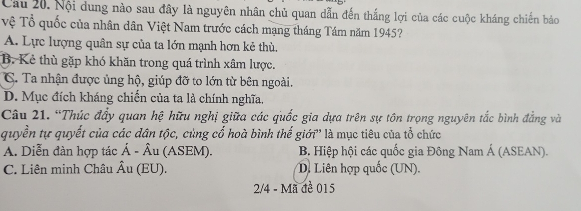 Cầu 20. Nội dung nào sau đây là nguyên nhân chủ quan dẫn đến thắng lợi của các cuộc kháng chiến bảo
Vệ Tổ quốc của nhân dân Việt Nam trước cách mạng tháng Tám năm 1945?
A. Lực lượng quân sự của ta lớn mạnh hơn kẻ thù.
B. Kẻ thù gặp khó khăn trong quá trình xâm lược.
C. Ta nhận được ủng hộ, giúp đỡ to lớn từ bên ngoài.
D. Mục đích kháng chiến của ta là chính nghĩa.
Câu 21. “Thúc đầy quan hệ hữu nghị giữa các quốc gia dựa trên sự tôn trọng nguyên tắc bình đẳng và
quyền tự quyết của các dân tộc, củng cố hoà bình thế giới” là mục tiêu của tổ chức
A. Diễn đàn hợp tác Á - Âu (ASEM). B. Hiệp hội các quốc gia Đông Nam Á (ASEAN).
C. Liên minh Châu Âu (EU). D. Liên hợp quốc (UN).
2/4 - Mã đề 015