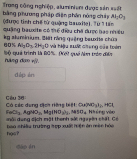 Trong công nghiệp, aluminium được sản xuất 
bằng phương pháp điện phân nóng chảy Al_2O_3
(được tinh chế từ quặng bauxite). Từ 1 tấn 
quặng bauxite có thể điều chế được bao nhiêu 
kg aluminium. Biết rãng quặng bauxite chứa
60% Al_2O_3.2H_2O và hiệu suất chung của toàn 
bộ quá trình là 80%. (Kết quả làm tròn đến 
hàng đơn vị). 
đáp án 
Câu 36: 
Có các dung dịch riêng biệt: Cu(NO_3)_2, HCl, 
Fe Cl_3, AgNO_3, Mg(NO_3)_2, NiSO_4 , Nhúng vào 
môi dung dịch một thanh sắt nguyên chất. Có 
bao nhiều trường hợp xuất hiện ăn mòn hóa 
học? 
đáp án