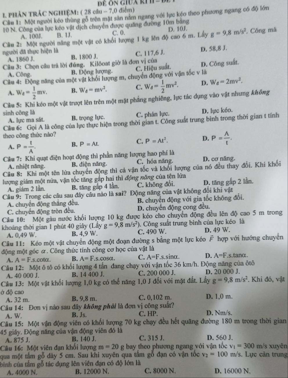 PHẢN TRÁC NGHIỆM: ( 28 câu - 7,0 điểm)
Câu 1: Một người kéo thùng gỗ trên mặt sản nằm ngang với lực kéo theo phương ngang có độ lớn
10 N. Công của lực kéo vật dịch chuyển được quãng đường 10m bãng
A. 100J. B. 1J. C. 0. D. 10J.
Câu 2: Một người nâng một vật có khối lượng 1 kg lên độ cao6m. Lấy g=9,8m/s^2. Công mã
người đã thực hiện là
A. 1860 J. B. 1800 J. C. 117,6 J. D. 58,8 J.
Câu 3: Chọn câu trả lời đúng. Kilôoat giờ là đơn vị của
A. Công. B. Động lượng. C. Hiệu suất. D. Công suất.
Câu 4: Động năng của một vật khối lượng m, chuyến động với vận tốc v là
A. W_d= 1/2 mv. B. W_d=mv^2. C. W_d= 1/2 mv^2. D. W_d=2mv^2.
Cầu 5: Khi kéo một vật trượt lên trên một mặt phẳng nghiêng, lực tác dụng vào vật nhưng không
sinh công là
A. lực ma sát. B. trọng lực. C. phản lực. D. lực kéo.
Câu 6: Gọi A là công của lực thực hiện trong thời gian t. Công suất trung bình trong thời gian t tính
theo công thức nào?
D.
A. P= t/A .
B. P=At.
C. P=At^2. P= A/t .
Câu 7: Khi quạt điện hoạt động thì phần năng lượng hao phí là
A. nhiệt năng. B. điện năng. C. hóa năng. D. cơ năng.
Câu 8: Khi một tên lửa chuyển động thì cả vận tốc và khổi lượng của nó đều thay đổi. Khi khối
lượng giảm một nửa, vận tốc tăng gấp hai thì động năng của tên lửa
A. giảm 2 lần. B. tăng gấp 4 lần. C. không đổi. D. tăng gấp 2 lần.
Câu 9: Trong các câu sau đây câu nào là sai? Động năng của vật không đổi khi vật
A. chuyển động thắng đều. B. chuyển động với gia tốc không đổi.
C. chuyển động tròn đều. D. chuyển động cong đều.
Câu 10:  Một gàu nước khối lượng 10 kg được kéo cho chuyển động đều lên độ cao 5 m trong
khoảng thời gian 1 phút 40 giây (Lấy g=9,8m/s^2). Công suất trung bình của lực kéo là
A. 0,49 W. B. 4,9 W. C. 490 W. D. 49 W.
Câu 11: Kéo một vật chuyển động một đoạn đường s bằng một lực kéo F hợp với hướng chuyển
động một góc α. Công thức tính công cơ học của vật là
A. A=F.s.cota. B. A=F.s.cos alpha . C. A=F.s sin alpha D. A=F.s.tanα.
Câu 12: Một ô tô có khối lượng 4 tấn đang chạy với vận tốc 36 km/h. Động năng của ôtô
A. 40 000 J. B. 14 400 J. C. 200 000 J. D. 20 000 J.
Câu 13: Một vật khối lượng 1,0 kg có thế năng 1,0 J đối với mặt đất. Lấy g=9,8m/s^2. Khi đó, vật
Ở độ cao
A. 32 m. B. 9,8 m. C. 0,102 m. D. 1,0 m.
Câu 14: Đơn vị nào sau đây không phải là đơn vị công suất?
A. W. B. Js. C. HP. D. Nm/s.
Câu 15: Một vận động viên có khối lượng 70 kg chạy đều hết quãng đường 180 m trong thời gian
45 giây. Động năng của vận động viên đó là
A. 875 J. B. 140 J. C. 315 J. D. 560 J.
Câu 16: Một viên đạn khối lượng m=20 g bay theo phương ngang với vận tốc v_1=300 m/s xuyên
qua một tấm gỗ dày 5 cm. Sau khi xuyên qua tấm gỗ đạn có vận tốc v_2=100 m/s. Lực cản trung
bình của tấm gỗ tác dụng lên viên đạn có độ lớn là
A. 4000 N. B. 12000 N. C. 8000 N. D. 16000 N.