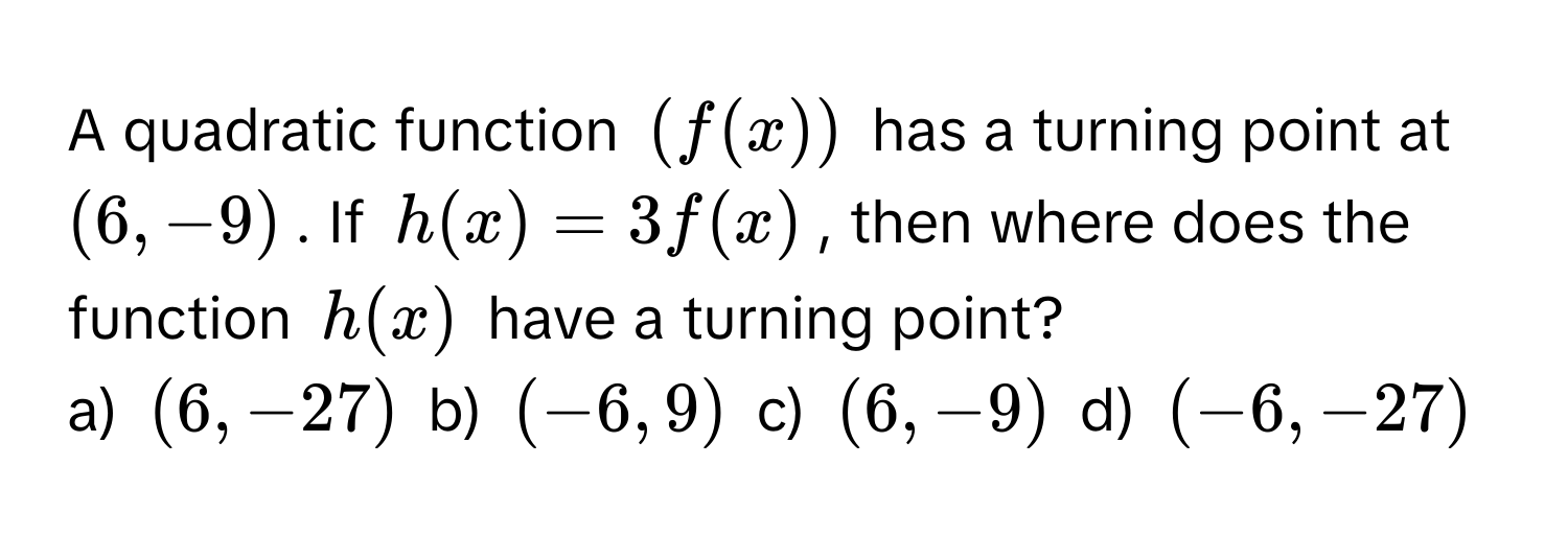 A quadratic function $(f(x))$ has a turning point at $(6, -9)$. If $h(x) = 3f(x)$, then where does the function $h(x)$ have a turning point? 
a) $(6, -27)$ b) $(-6, 9)$ c) $(6, -9)$ d) $(-6, -27)$