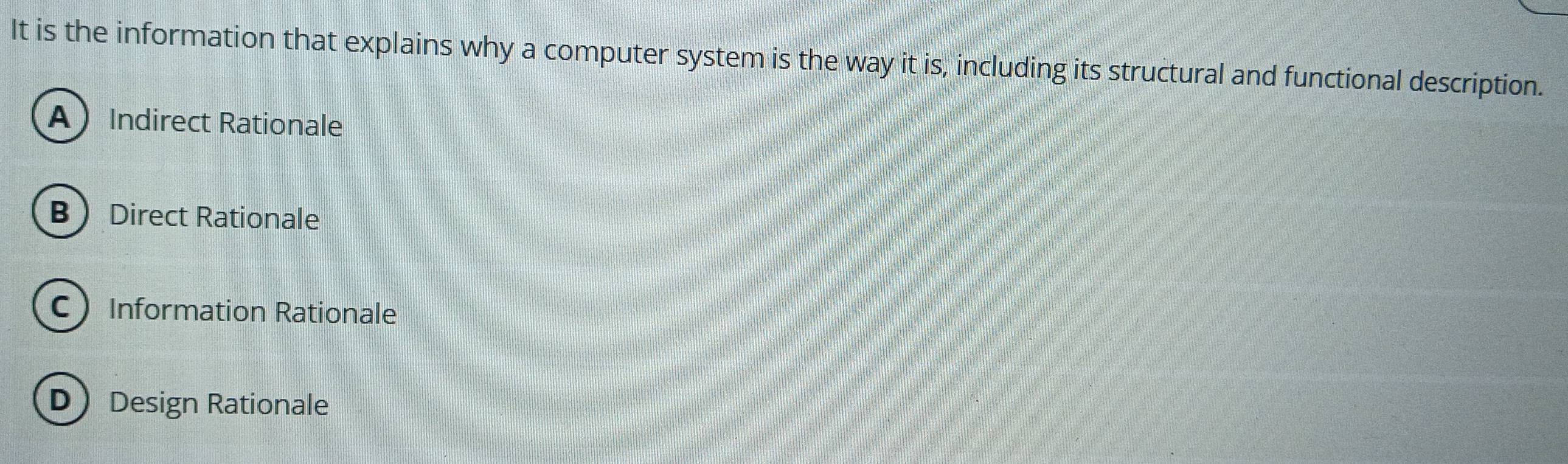 It is the information that explains why a computer system is the way it is, including its structural and functional description.
A Indirect Rationale
B Direct Rationale
CInformation Rationale
D Design Rationale