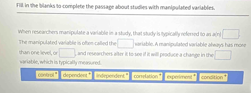 Fill in the blanks to complete the passage about studies with manipulated variables.
When researchers manipulate a variable in a study, that study is typically referred to as a(n)□. 
The manipulated variable is often called the □ variable. A manipulated variable always has more
than one level, or □ and researchers alter it to see if it will produce a change in the □
variable, which is typically measured.
control dependent independent correlation experiment condition