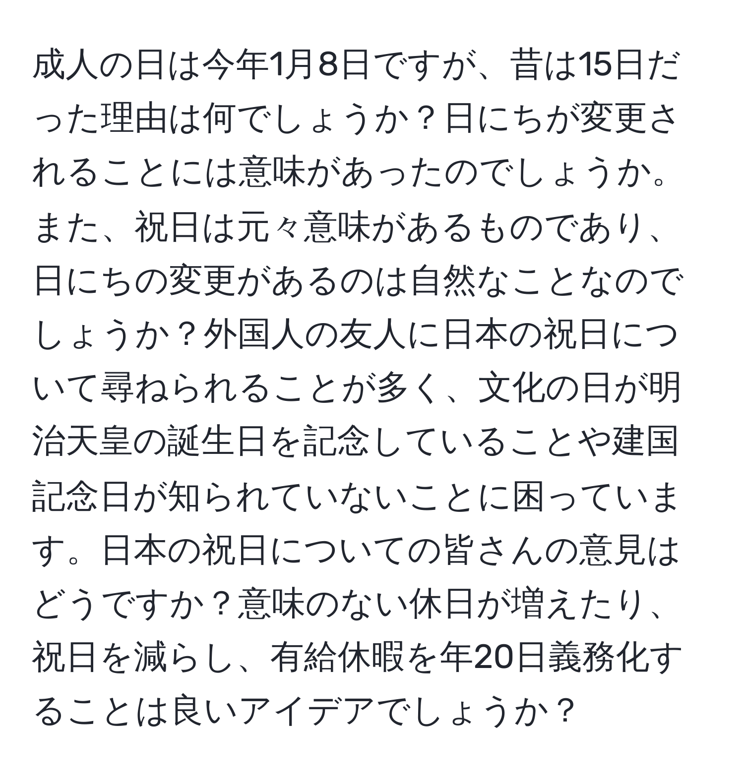 成人の日は今年1月8日ですが、昔は15日だった理由は何でしょうか？日にちが変更されることには意味があったのでしょうか。また、祝日は元々意味があるものであり、日にちの変更があるのは自然なことなのでしょうか？外国人の友人に日本の祝日について尋ねられることが多く、文化の日が明治天皇の誕生日を記念していることや建国記念日が知られていないことに困っています。日本の祝日についての皆さんの意見はどうですか？意味のない休日が増えたり、祝日を減らし、有給休暇を年20日義務化することは良いアイデアでしょうか？