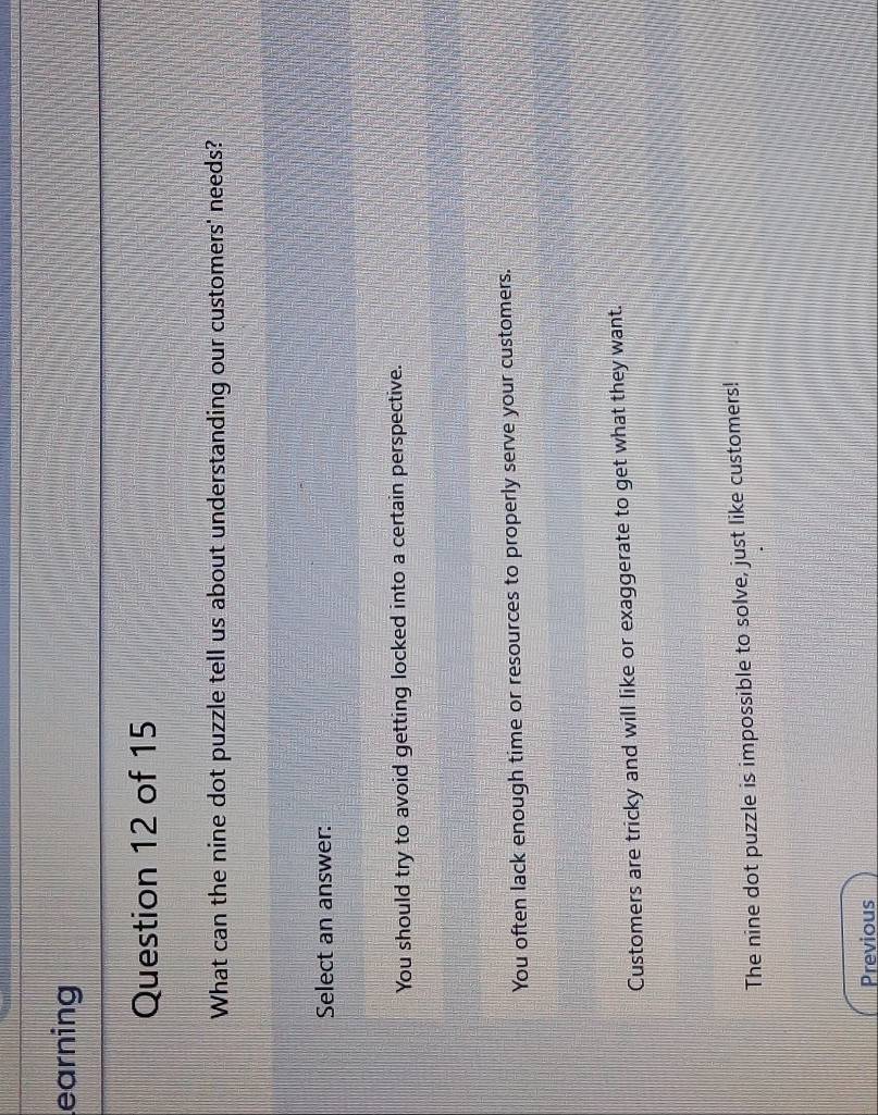 earning
Question 12 of 15
What can the nine dot puzzle tell us about understanding our customers' needs?
Select an answer:
You should try to avoid getting locked into a certain perspective.
You often lack enough time or resources to properly serve your customers.
Customers are tricky and will like or exaggerate to get what they want.
The nine dot puzzle is impossible to solve, just like customers!
Previous