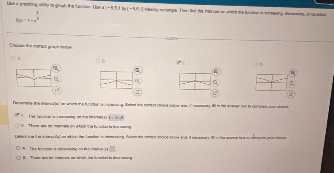 Use a graphing utility to graph the function. Use a [-5,5,1 by [-5,5,1] viewing rectangle. Then find the intervals on which the function is increasing, decreasing, or constant.
f(x)=1-x^(frac 2)3
Choose the correct graph bellow.
A.
B.
C.
D
z
Determine the interval(s) on which the function is increasing. Select the correct choice below and, if necessary, fill in the answer box to complete your choice
A The function is increasing on the interval(s) (-∈fty ,0).
B. There are no intervals on which the function is increasing.
Determine the interval(s) on which the function is decreasing. Select the correct choice below and, if necessary, fill in the answer box to cemplete your choice.
A. The function is decreasing on the interval(s) □ .
B. There are no intervals on which the function is decreasing.