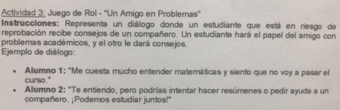 Actividad 3: Juego de Rol - ''Un Amigo en Problemas'' 
Instrucciones: Representa un diálogo donde un estudiante que está en riesgo de 
reprobación recibe consejos de un compañero. Un estudiante hará el papel del amigo con 
problemas académicos, y el otro le dará consejos. 
Ejemplo de diálogo: 
Alumno 1: "Me cuesta mucho entender matemáticas y siento que no voy a pasar el 
curso." 
Alumno 2: "Te entiendo, pero podrías intentar hacer resúmenes o pedir ayuda a un 
compañero. ¡Podemos estudiar juntos!"