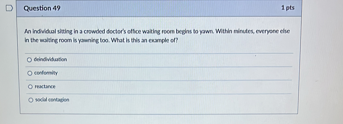 An individual sitting in a crowded doctor's office waiting room begins to yawn. Within minutes, everyone else
in the waiting room is yawning too. What is this an example of?
deindividuation
conformity
reactance
social contagion