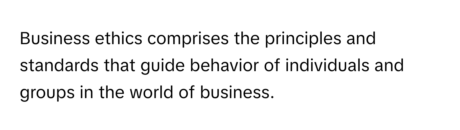 Business ethics comprises the principles and standards that guide behavior of individuals and groups in the world of business.