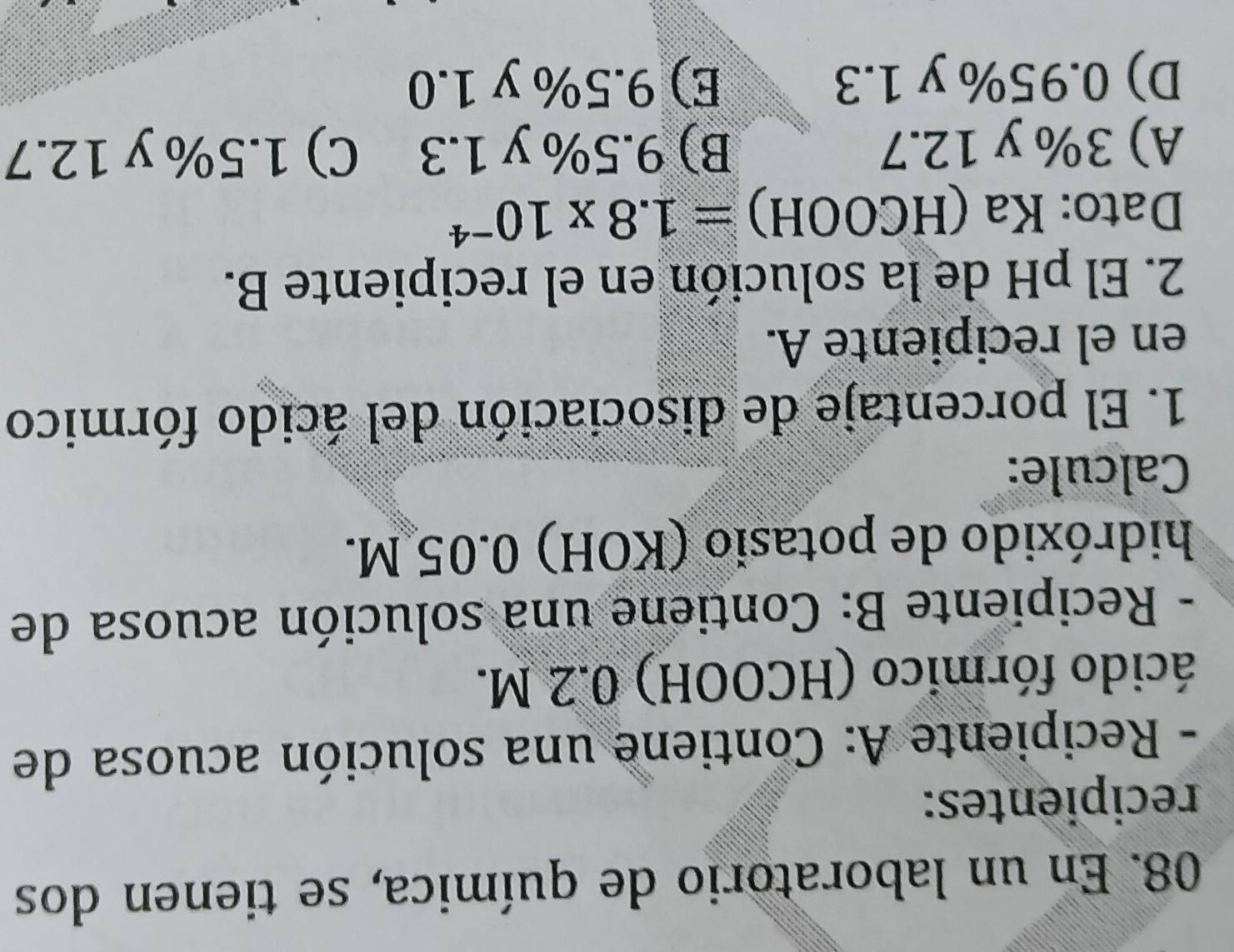 En un laboratorio de química, se tienen dos
recipientes:
- Recipiente A: Contiene una solución acuosa de
ácido fórmico (HCOOH) 0.2 M.
- Recipiente B: Contiene una solución acuosa de
hidróxido de potasio (KOH) 0.05 M.
Calcule:
1. El porcentaje de disociación del ácido fórmico
en el recipiente A.
2. El pH de la solución en el recipiente B.
Dato: Ka ( HCOOH)=1.8* 10^(-4)
A) 3% y 12.7 B) 9.5% y 1.3 C) 1.5% y 12.7
D) 0.95% y 1.3 E) 9.5% y 1.0