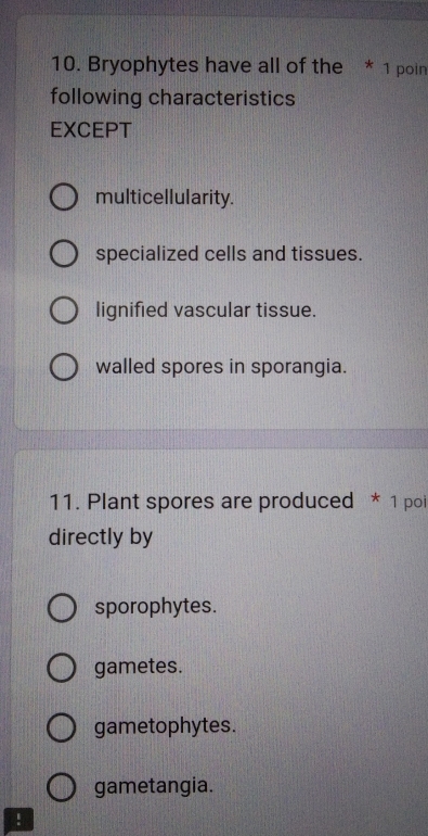 Bryophytes have all of the * 1 poin
following characteristics
EXCEPT
multicellularity.
specialized cells and tissues.
lignified vascular tissue.
walled spores in sporangia.
11. Plant spores are produced * 1 poi
directly by
sporophytes.
gametes.
gametophytes.
gametangia.
!