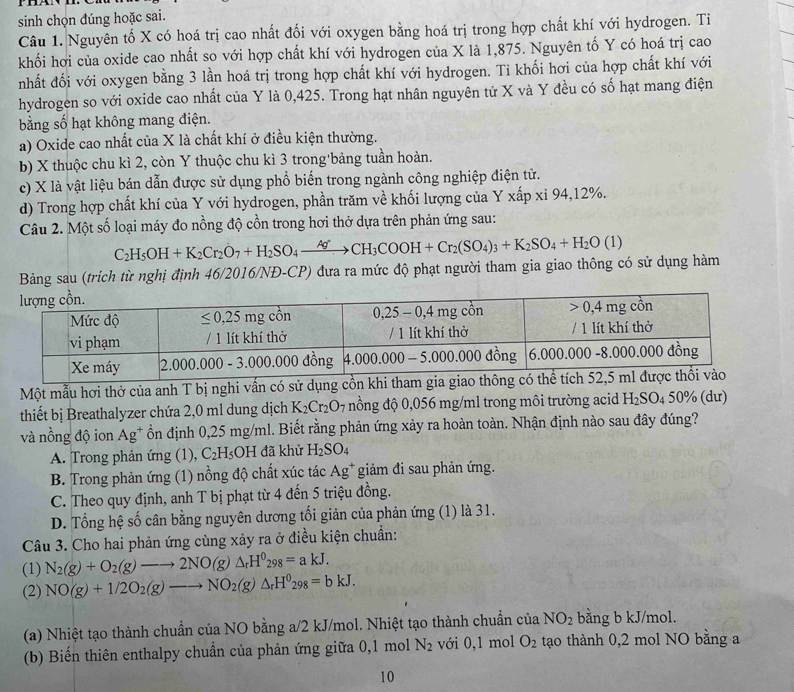 sinh chọn đúng hoặc sai.
Câu 1. Nguyên tố X có hoá trị cao nhất đối với oxygen bằng hoá trị trong hợp chất khí với hydrogen. Ti
khối hơi của oxide cao nhất so với hợp chất khí với hydrogen của X là 1,875. Nguyên tố Y có hoá trị cao
nhất đối với oxygen bằng 3 lần hoá trị trong hợp chất khí với hydrogen. Ti khối hơi của hợp chất khí với
hydrogen so với oxide cao nhất của Y là 0,425. Trong hạt nhân nguyên tử X và Y đều có số hạt mang điện
bằng số hạt không mang điện.
a) Oxide cao nhất của X là chất khí ở điều kiện thường.
b) X thuộc chu kì 2, còn Y thuộc chu kì 3 trong'bảng tuần hoàn.
c) X là vật liệu bán dẫn được sử dụng phổ biến trong ngành công nghiệp điện tử.
d) Trong hợp chất khí của Y với hydrogen, phần trăm về khối lượng của Y xấp xỉ 94,12%.
Câu 2. Một số loại máy đo nồng độ cồn trong hơi thở dựa trên phản ứng sau:
C_2H_5OH+K_2Cr_2O_7+H_2SO_4xrightarrow Ag^+CH_3COOH+Cr_2(SO_4)_3+K_2SO_4+H_2O(1)
Bảng sau (trích từ nghị định 46/2016/NĐ-CP) đưa ra mức độ phạt người tham gia giao thông có sử dụng hàm
Một mẫu hơi thở của anh T bị nghi vấn có sử dụng c
thiết bị Breathalyzer chứa 2,0 ml dung dịch K_2Cr_2O 07 nồng độ 0,056 mg/ml trong môi trường acid H_2SO_450% (dư)
và nồng độ ion Ag^+ ồn định 0,25 mg/ml. Biết rằng phản ứng xảy ra hoàn toàn. Nhận định nào sau đây đúng?
A. Trong phản ứng (1), C_2H sOH đã khử H_2SO_4
B. Trong phản ứng (1) nồng độ chất xúc tác Ag* giảm đi sau phản ứng.
C. Theo quy định, anh T bị phạt từ 4 đến 5 triệu đồng.
D. Tổng hệ số cân bằng nguyên dương tối giản của phản ứng (1) là 31.
Câu 3. Cho hai phản ứng cùng xảy ra ở điều kiện chuẩn:
(1) N_2(g)+O_2(g)to 2NO(g)△ _rH^0_298=akJ.
(2) NO(g)+1/2O_2(g)to NO_2(g)△ _rH^0_298=bkJ.
(a) Nhiệt tạo thành chuẩn của NO bằng a/2 kJ/mol. Nhiệt tạo thành chuẩn của NO_2 bằng b kJ/mol.
(b) Biến thiên enthalpy chuẩn của phản ứng giữa 0,1 mol N_2 với 0,1 mol O_2 tạo thành 0,2 mol NO bằng a
10