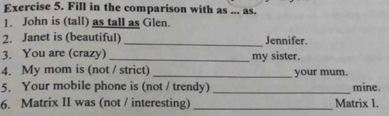 Fill in the comparison with as ... as. 
1. John is (tall) as tall as Glen. 
2. Janet is (beautiful) _Jennifer. 
3. You are (crazy) _my sister. 
4. My mom is (not / strict) _your mum. 
5. Your mobile phone is (not / trendy) _mine. 
6. Matrix II was (not / interesting) _Matrix I.