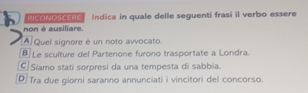 RICONOSCERE Indica in quale delle seguenti frasi il verbo essere
non è ausiliare.
A Quel signore è un noto avvocato.
B Le sculture del Partenone furono trasportate a Londra.
C Siamo stati sorpresi da una tempesta di sabbia.
D Tra due giorni saranno annunciati i vincitori del concorso.