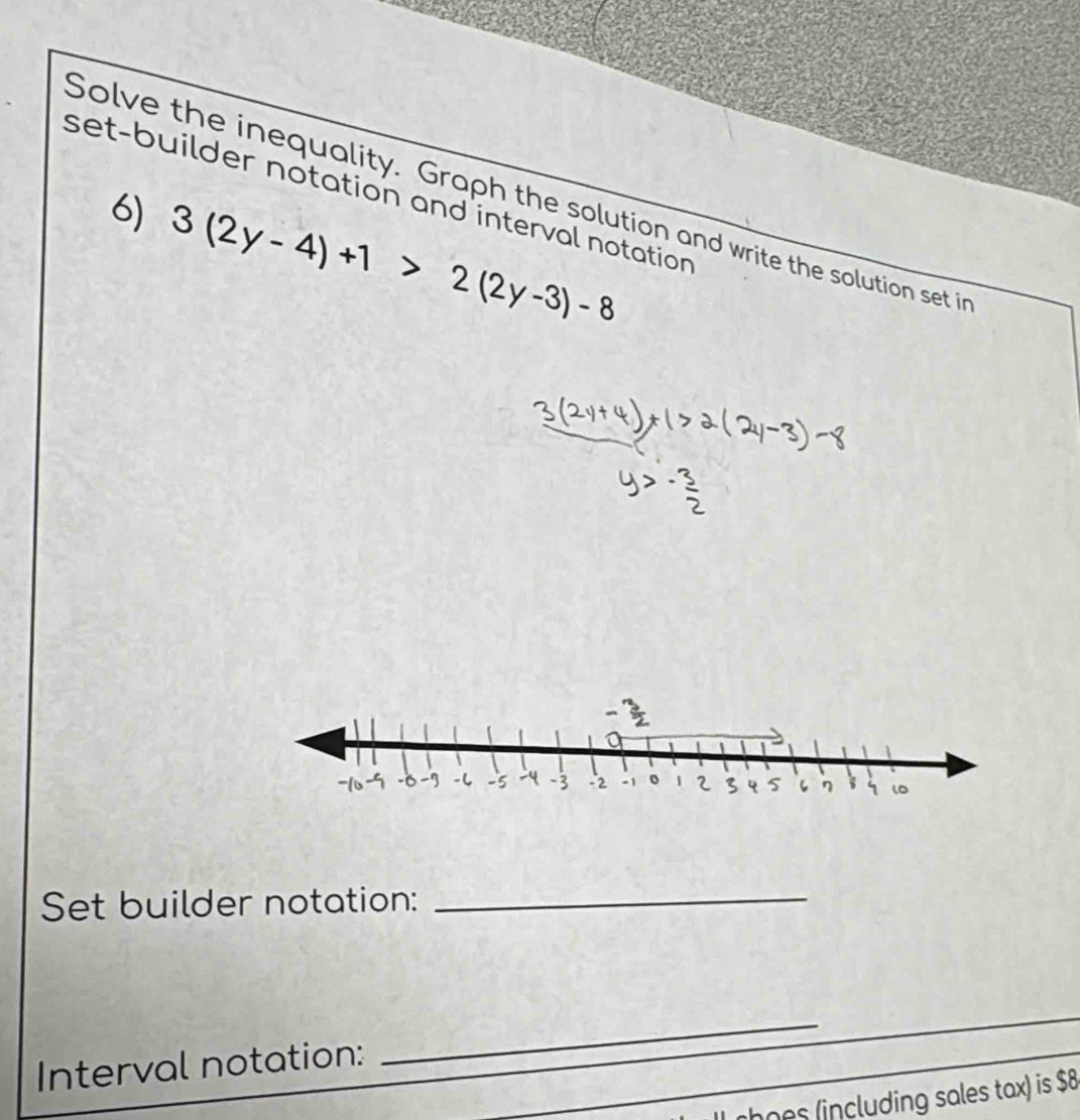 set-builder notation and interval notation 
Solve the inequality. Graph the solution and write the solution set in 
6) 3(2y-4)+1>2(2y-3)-8
Set builder notation:_ 
Interval notation: 
_ 
rhoes (including sales tax) is $8