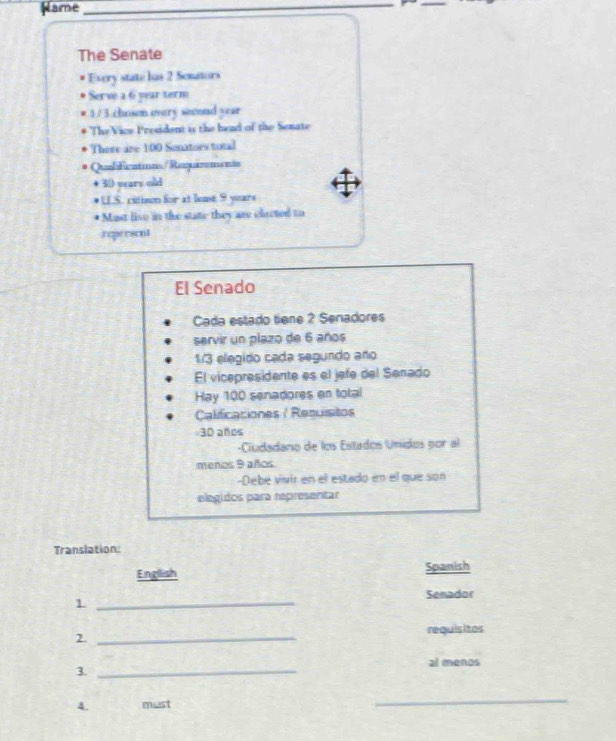 Name_ 
The Senate 
Every state has 2 Semators 
Serve a 6 year term
3/ 3 chosen overy seoond year
The Vice President is the head of the Senate 
There are 100 Sonatioes total 
Qulifications/Ruquarenente 
+ 30 wears old 
* US. citison for at least 9 years
* Mast live in the state they as clacted to 
teperscnt 
El Senado 
Cada estado tiene 2 Senadores 
servir un plazo de 6 años 
13 elegido cada segundo año 
El vicepresidente es el jefe del Senado 
Hay 100 senadores en total 
Calificaciones / Retuísitos
30 ands 
-Ciudadaro de los Estados Unidos por al 
menos 9 años. 
-Debé vivir en el estado en el que son 
elegidos para representar 
Translation: 
English Spanish 
Semador 
_1 
2. _requisitos 
3._ 
al menos 
4. must 
_