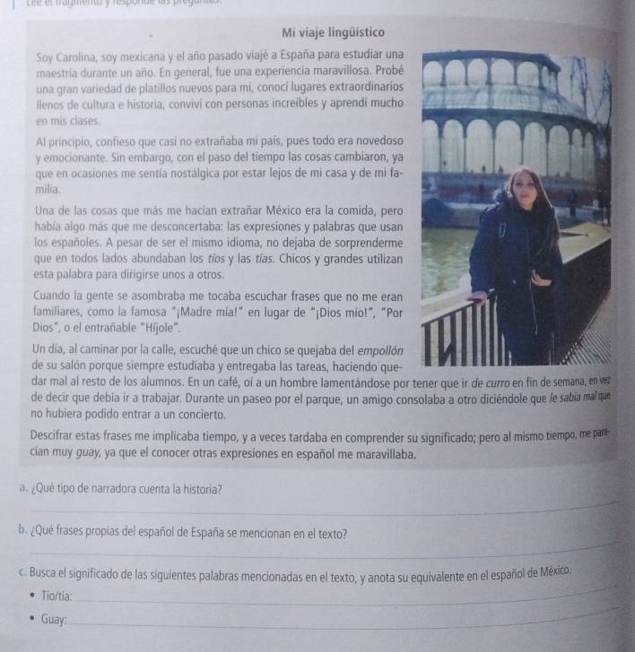 ee et fragmento y responde las pret
Mi viaje lingüistico
Soy Carolina, soy mexicana y el año pasado viajé a España para estudiar una
maestria durante un año. En general, fue una experiencia maravillosa. Probé
una gran variedad de platillos nuevos para mí, conocí lugares extraordinarios
llenos de cultura e historia, convivi con personas increíbles y aprendí mucho
en mis clases.
Al princípio, confieso que casi no extrañaba mi país, pues todo era novedoso
y emocionante. Sin embargo, con el paso del tiempo las cosas cambiaron, ya
que en ocasiones me sentía nostálgica por estar lejos de mi casa y de mi fa-
milia.
Una de las cosas que más me hacían extrañar México era la comida, pero
había algo más que me desconcertaba: las expresiones y palabras que usan
los españoles. A pesar de ser el mismo idioma, no dejaba de sorprenderme
que en todos lados abundaban los tíos y las tías. Chicos y grandes utilizan
esta palabra para dirigirse unos a otros.
Cuando la gente se asombraba me tocaba escuchar frases que no me eran
familiares, como la famosa "¡Madre mía!” en lugar de “¡Dios mío!”, "Por
Dios", o el entrañable "Hijole".
Un día, al caminar por la calle, escuché que un chico se quejaba del empollón
de su salón porque siempre estudiaba y entregaba las tareas, haciendo que-
dar mal al resto de los alumnos. En un café, oí a un hombre lamentándose por tener que ir de curro en fin de semana, en vez
de decir que debía ir a trabajar. Durante un paseo por el parque, un amigo consolaba a otro diciéndole que le sabía mal que
no hubiera podido entrar a un concierto.
Descifrar estas frases me implicaba tiempo, y a veces tardaba en comprender su significado; pero al mismo tiempo, me pare
cían muy guay, ya que el conocer otras expresiones en español me maravillaba.
_
a. ¿Què tipo de narradora cuenta la historia?
_
b. ¿Qué frases propias del español de España se mencionan en el texto?
_
c. Busca el significado de las siguientes palabras mencionadas en el texto, y anota su equivalente en el español de México.
_
Tio/tia:
Guay: