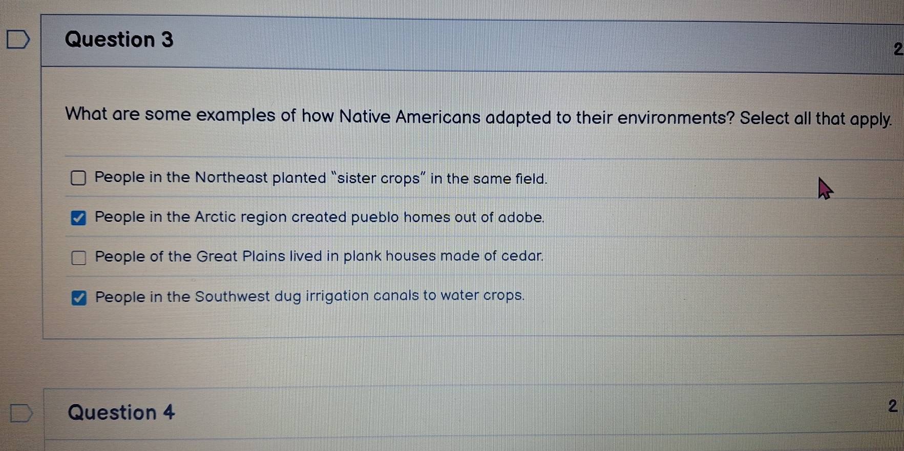 What are some examples of how Native Americans adapted to their environments? Select all that apply.
People in the Northeast planted “sister crops” in the same field.
People in the Arctic region created pueblo homes out of adobe.
People of the Great Plains lived in plank houses made of cedar.
People in the Southwest dug irrigation canals to water crops.
Question 4
2