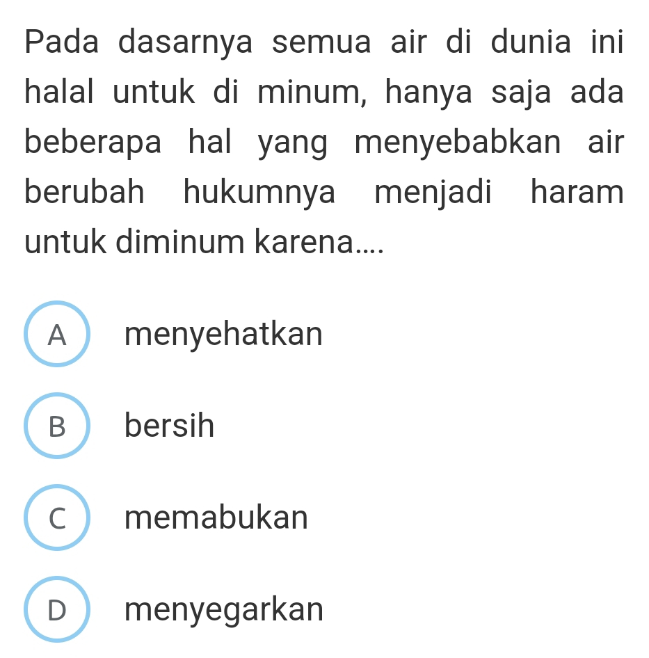 Pada dasarnya semua air di dunia ini
halal untuk di minum, hanya saja ada
beberapa hal yang menyebabkan air 
berubah hukumnya menjadi haram
untuk diminum karena....
A  menyehatkan
B bersih
C  memabukan
D menyegarkan