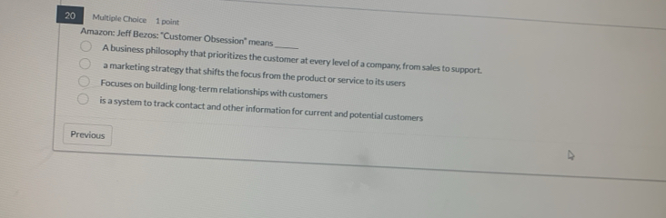 Amazon: Jeff Bezos: "Customer Obsession' means
A business philosophy that prioritizes the customer at every level of a company, from sales to support.
a marketing strategy that shifts the focus from the product or service to its users
Focuses on building long-term relationships with customers
is a system to track contact and other information for current and potential customers
Previous