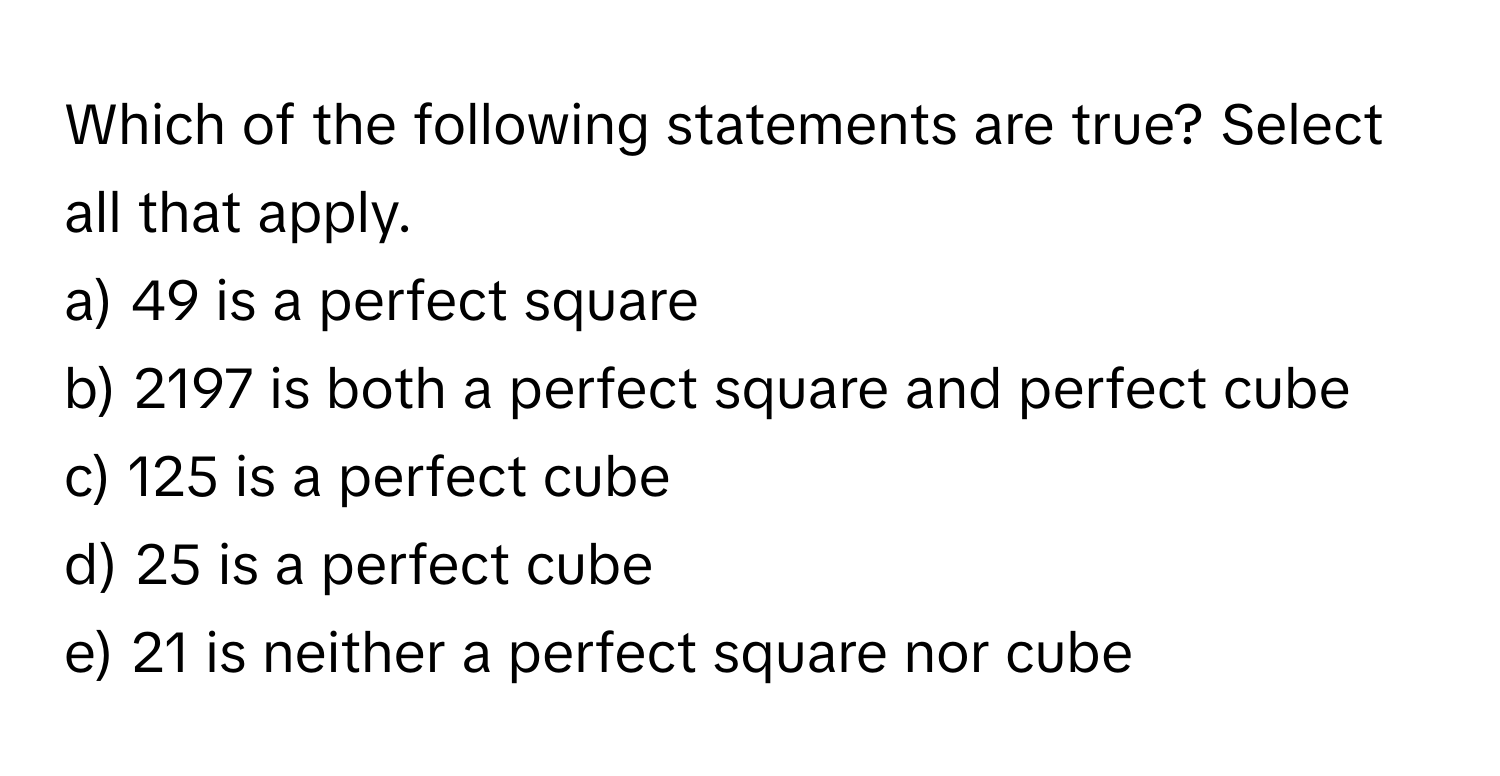 Which of the following statements are true? Select all that apply.

a) 49 is a perfect square
b) 2197 is both a perfect square and perfect cube
c) 125 is a perfect cube
d) 25 is a perfect cube
e) 21 is neither a perfect square nor cube