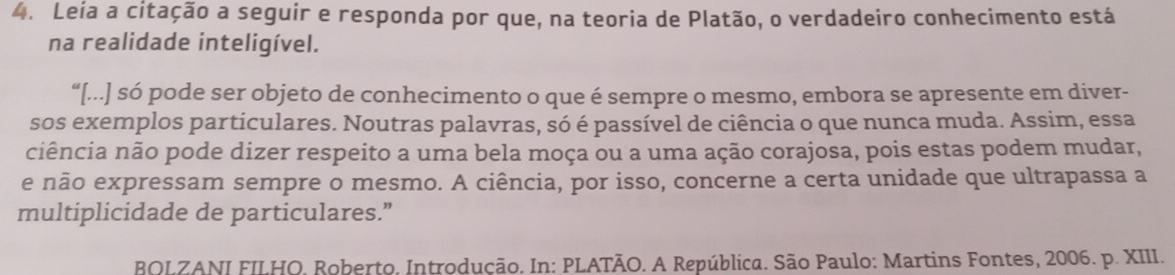 Leía a citação a seguir e responda por que, na teoria de Platão, o verdadeiro conhecimento está 
na realidade inteligível. 
“[...] só pode ser objeto de conhecimento o que é sempre o mesmo, embora se apresente em diver- 
sos exemplos particulares. Noutras palavras, só é passível de ciência o que nunca muda. Assim, essa 
ciência não pode dizer respeito a uma bela moça ou a uma ação corajosa, pois estas podem mudar, 
e não expressam sempre o mesmo. A ciência, por isso, concerne a certa unidade que ultrapassa a 
multiplicidade de particulares.” 
BOLZANI FILHO. Roberto, Introdução. In: PLATÃO. A República. São Paulo: Martins Fontes, 2006. p. XIII.